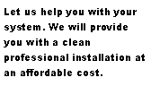 Text Box: Let us help you with your system. We will provide you with a clean professional installation at an affordable cost.